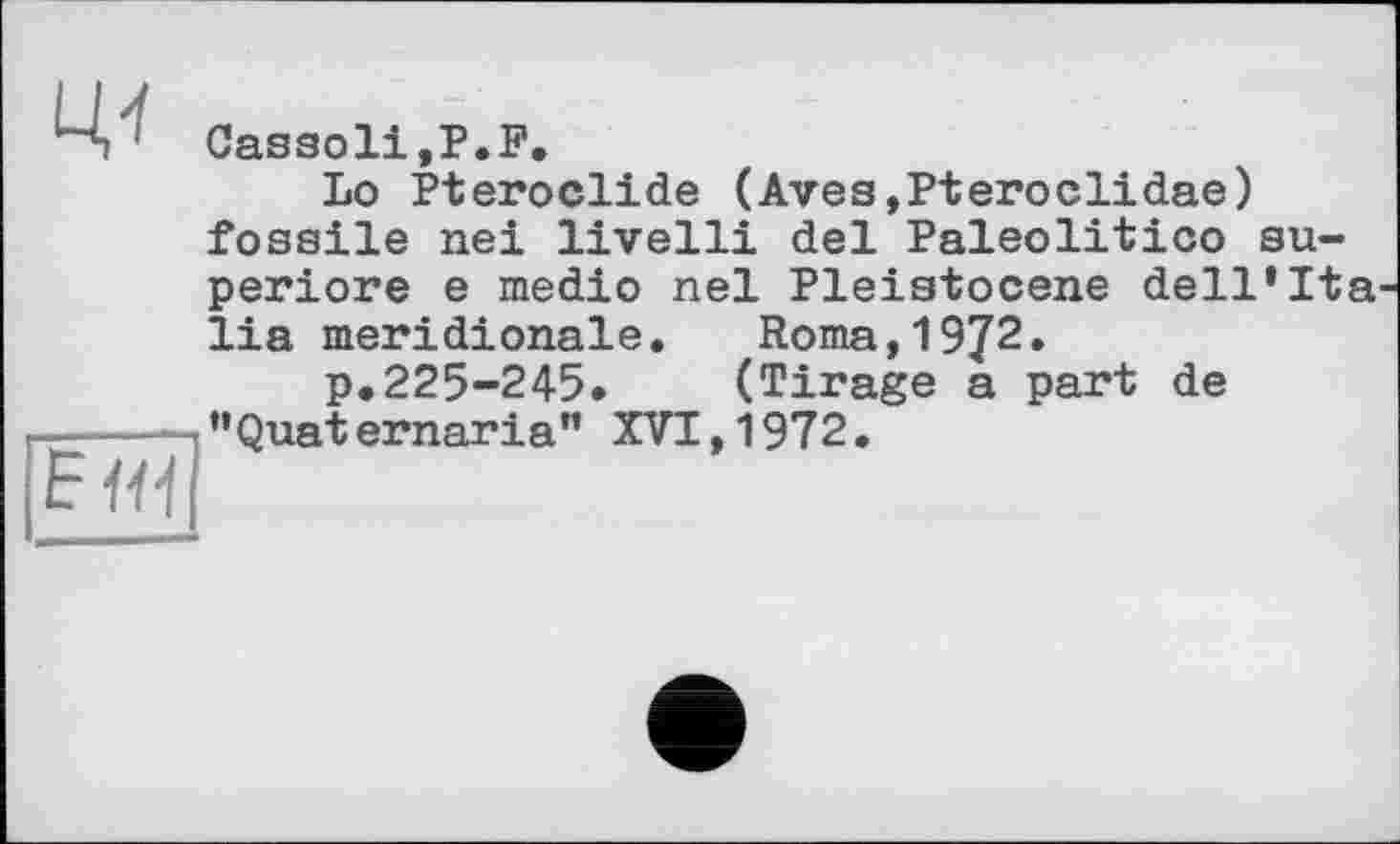 ﻿Цї	Cassoli,P.F. Lo Pteroclide (Aves,Pteroclidae) fossile nei livelli del Paleolitico su-periore e medio nel Pleistocene dell’Ita lia méridionale. Roma,1972. p.225-245.	(Tirage a part de
F Ні	’’Quaternaria" XVI, 1972.